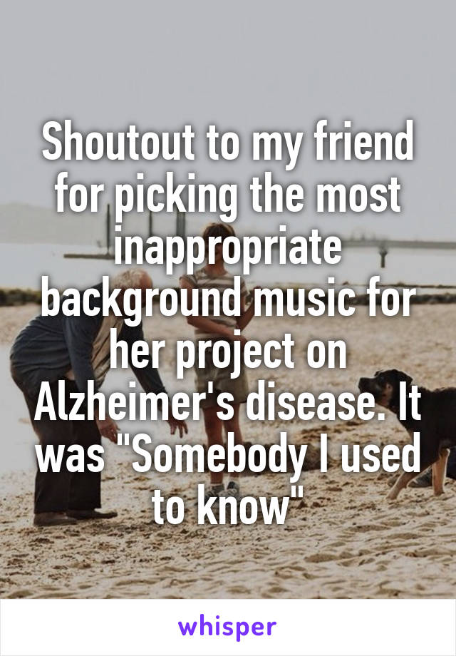 Shoutout to my friend for picking the most inappropriate background music for her project on Alzheimer's disease. It was "Somebody I used to know"