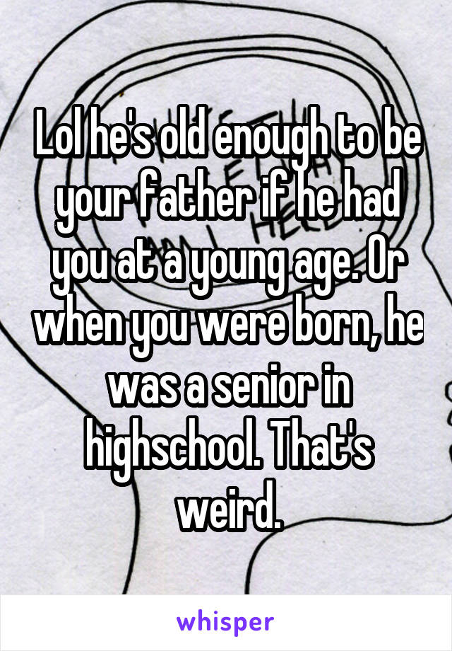 Lol he's old enough to be your father if he had you at a young age. Or when you were born, he was a senior in highschool. That's weird.