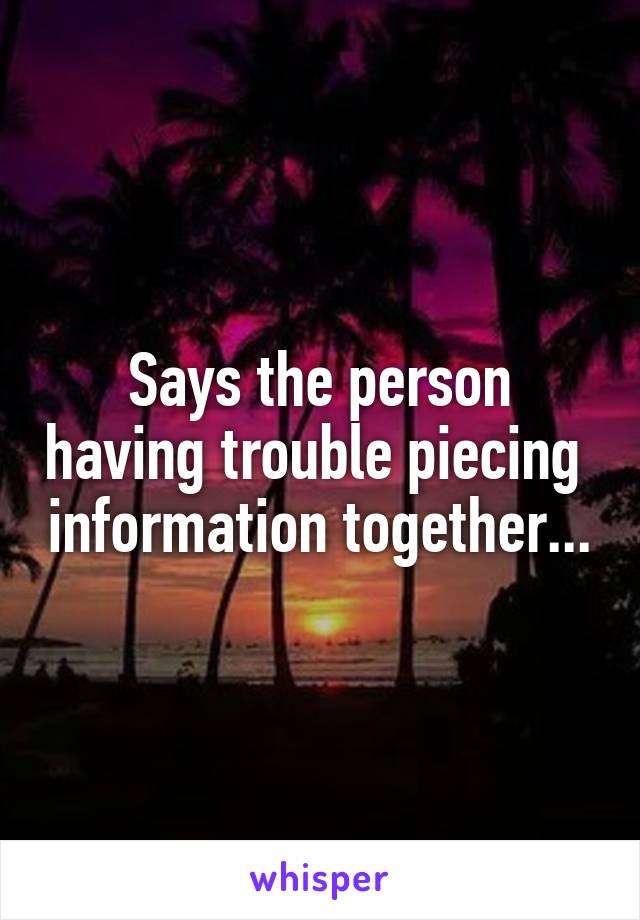 Says the person having trouble piecing  information together...