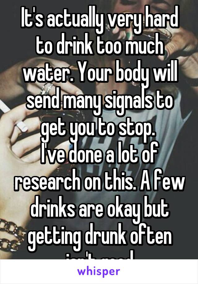 It's actually very hard to drink too much water. Your body will send many signals to get you to stop. 
I've done a lot of research on this. A few drinks are okay but getting drunk often isn't good