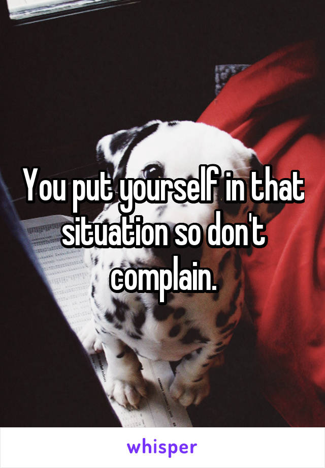 You put yourself in that situation so don't complain.