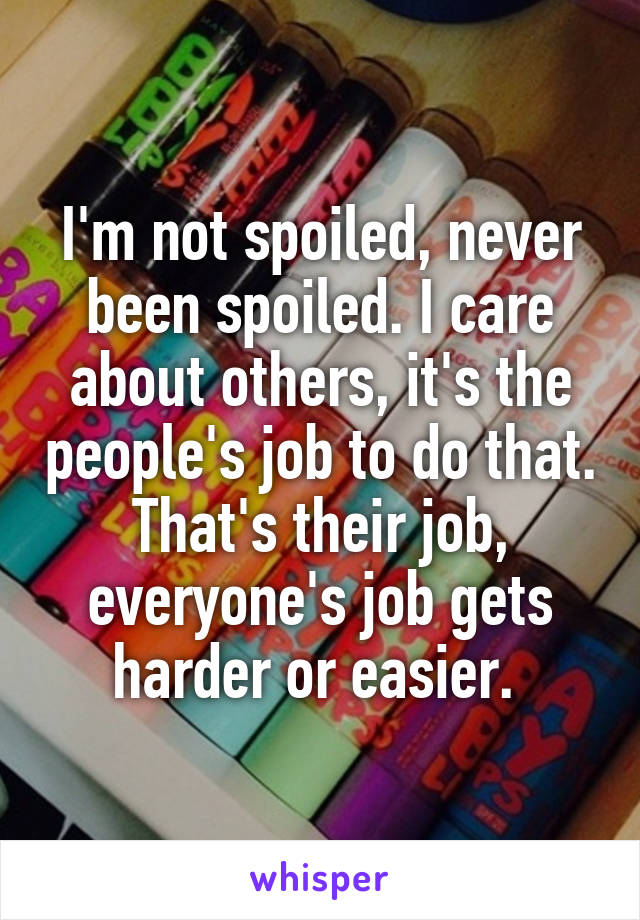 I'm not spoiled, never been spoiled. I care about others, it's the people's job to do that. That's their job, everyone's job gets harder or easier. 