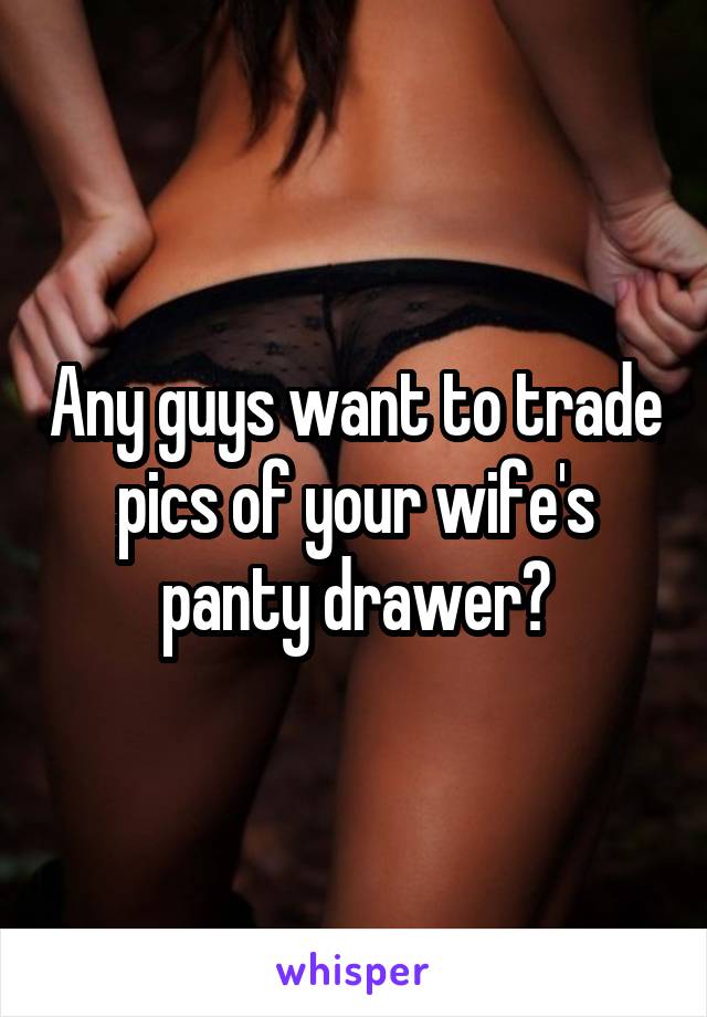 Any guys want to trade pics of your wife's panty drawer?