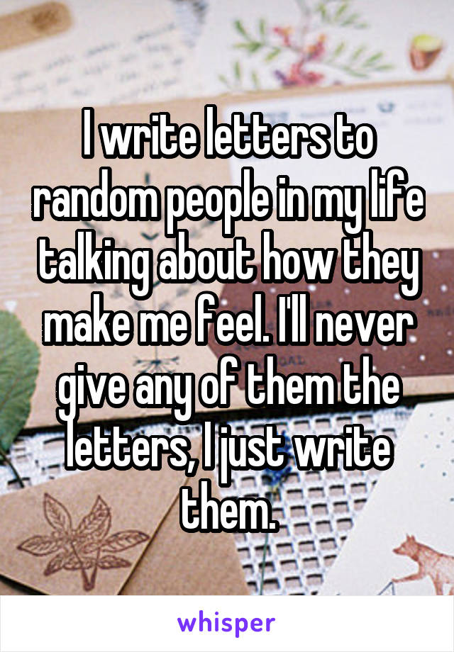 I write letters to random people in my life talking about how they make me feel. I'll never give any of them the letters, I just write them.