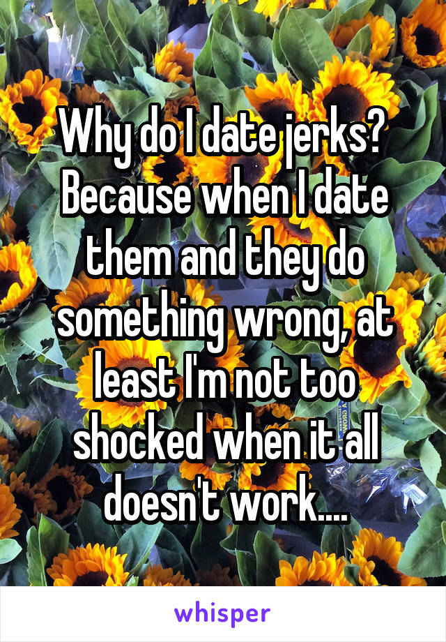 Why do I date jerks? 
Because when I date them and they do something wrong, at least I'm not too shocked when it all doesn't work....