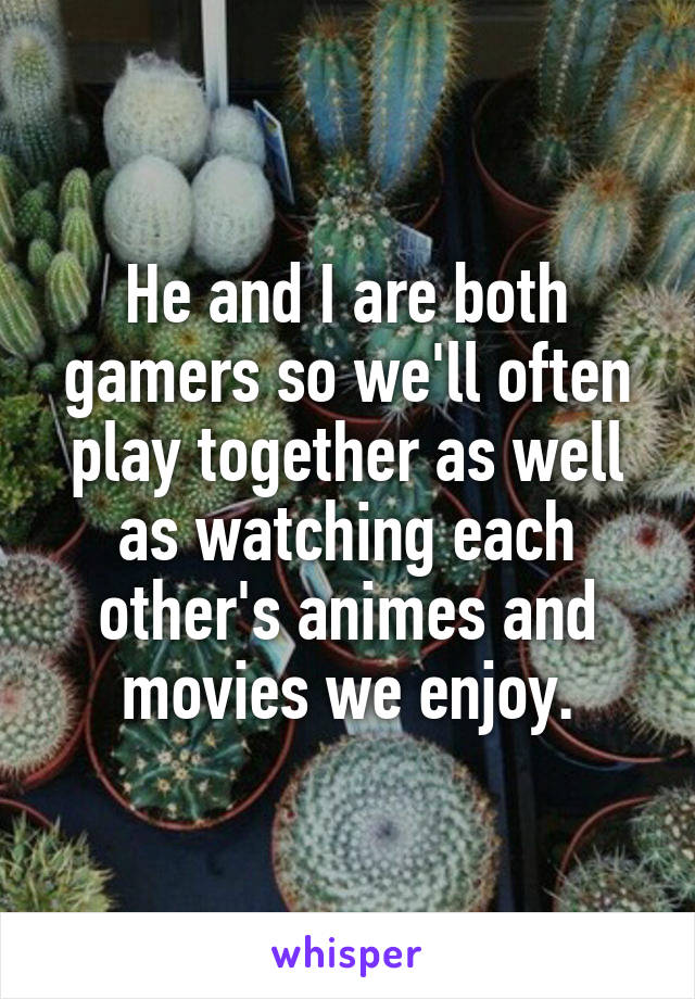 He and I are both gamers so we'll often play together as well as watching each other's animes and movies we enjoy.
