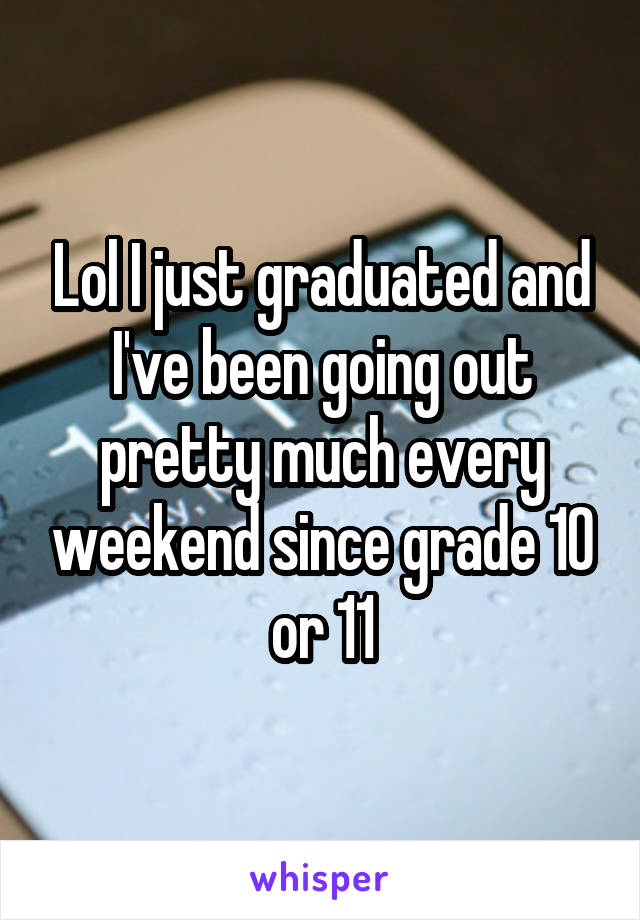 Lol I just graduated and I've been going out pretty much every weekend since grade 10 or 11
