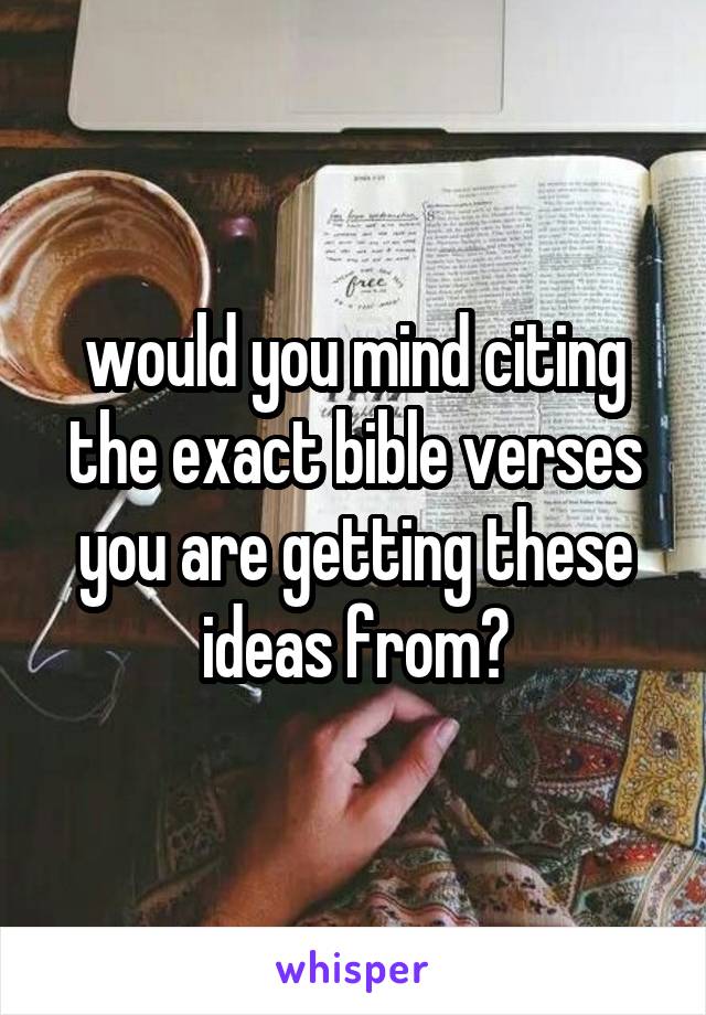 would you mind citing the exact bible verses you are getting these ideas from?