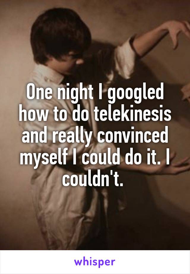 One night I googled how to do telekinesis and really convinced myself I could do it. I couldn't. 