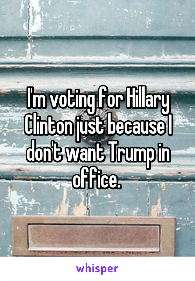 I'm voting for Hillary Clinton just because I don't want Trump in office. 
