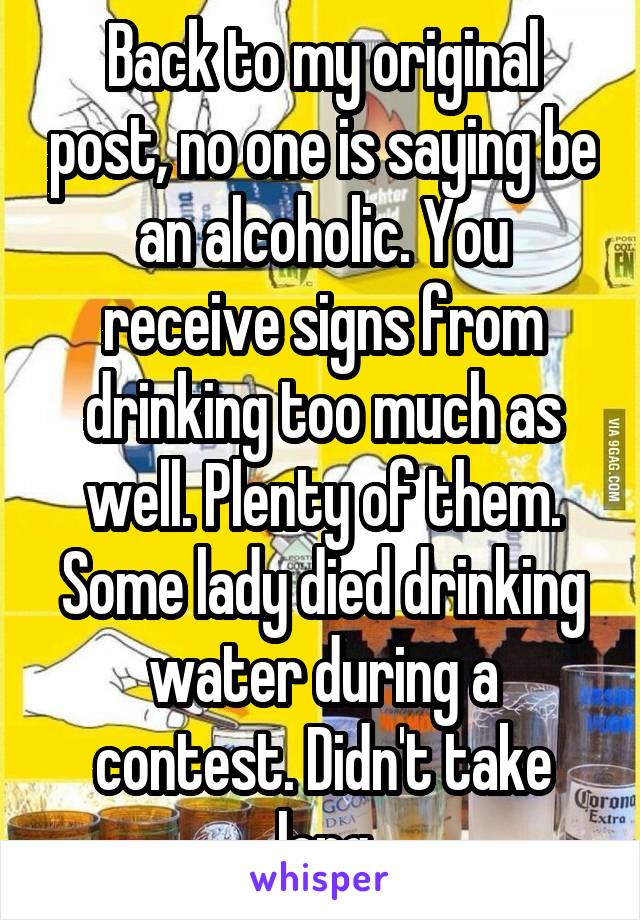 Back to my original post, no one is saying be an alcoholic. You receive signs from drinking too much as well. Plenty of them. Some lady died drinking water during a contest. Didn't take long