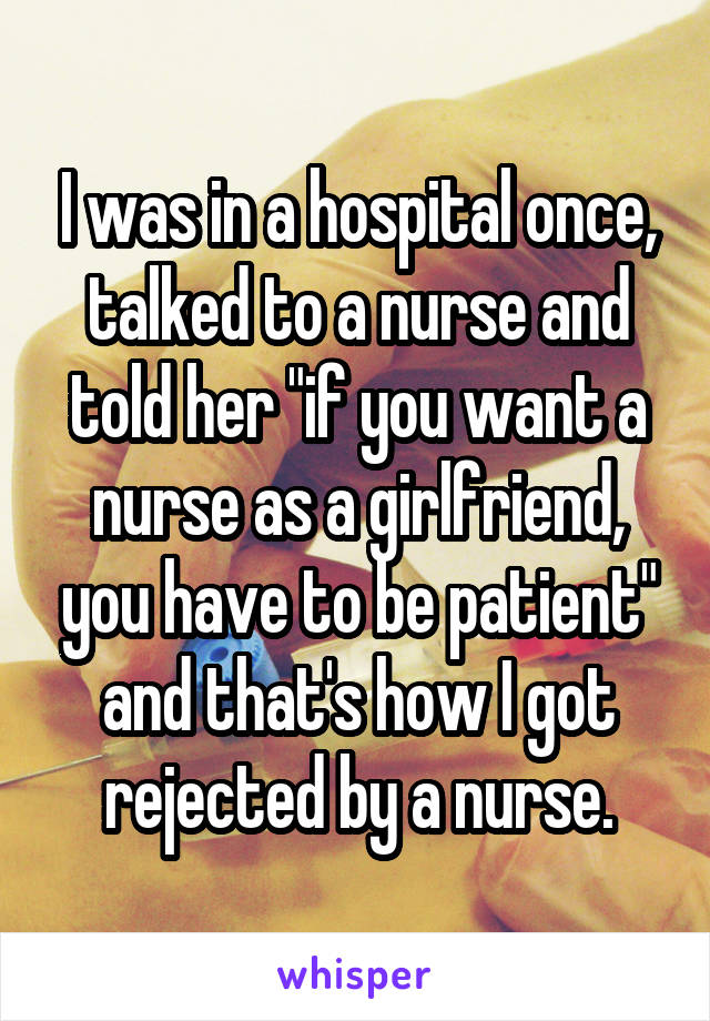 I was in a hospital once, talked to a nurse and told her "if you want a nurse as a girlfriend, you have to be patient" and that's how I got rejected by a nurse.