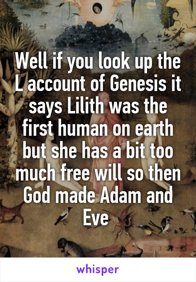 Well if you look up the L account of Genesis it says Lilith was the first human on earth but she has a bit too much free will so then God made Adam and Eve 