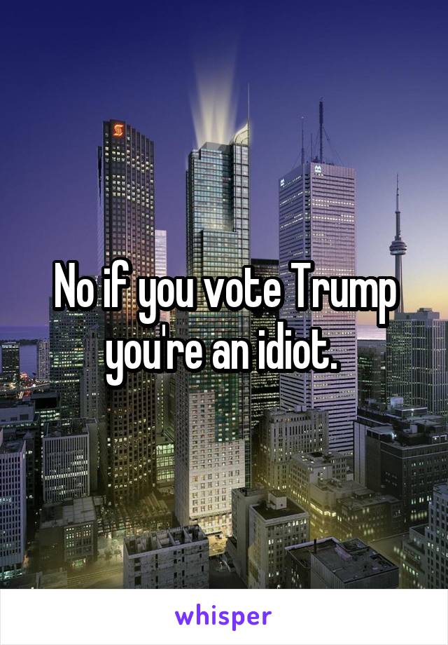 No if you vote Trump you're an idiot. 