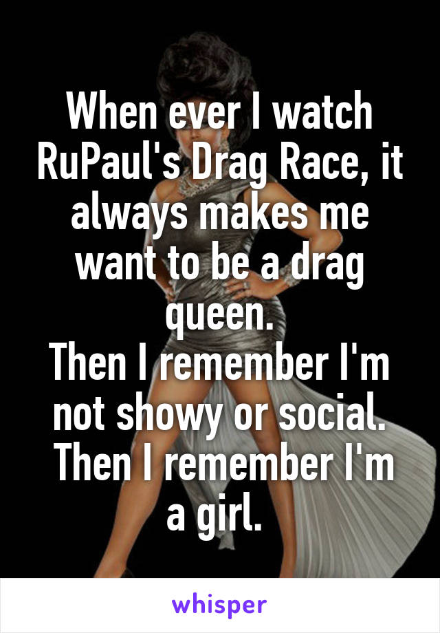 When ever I watch RuPaul's Drag Race, it always makes me want to be a drag queen.
Then I remember I'm not showy or social.
 Then I remember I'm a girl. 