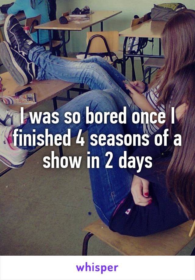 I was so bored once I finished 4 seasons of a show in 2 days