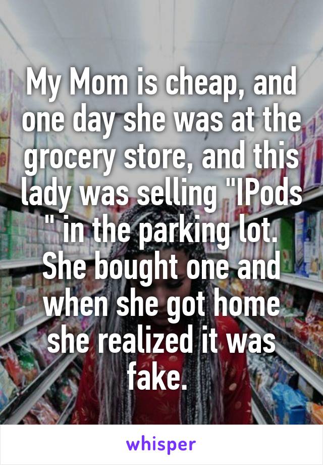 My Mom is cheap, and one day she was at the grocery store, and this lady was selling "IPods " in the parking lot. She bought one and when she got home she realized it was fake. 