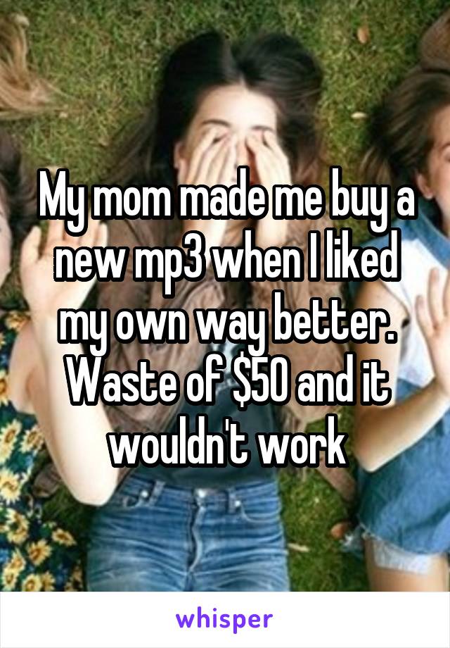 My mom made me buy a new mp3 when I liked my own way better. Waste of $50 and it wouldn't work