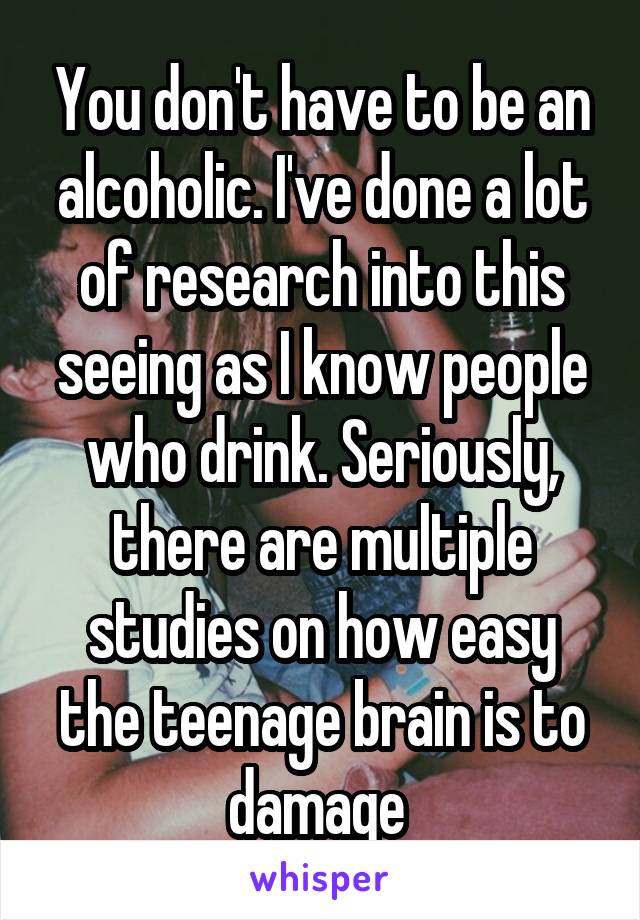 You don't have to be an alcoholic. I've done a lot of research into this seeing as I know people who drink. Seriously, there are multiple studies on how easy the teenage brain is to damage 