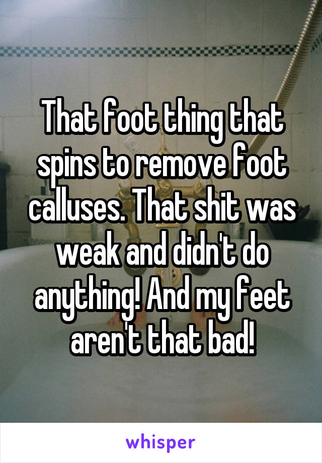 That foot thing that spins to remove foot calluses. That shit was weak and didn't do anything! And my feet aren't that bad!