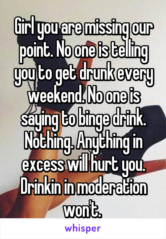 Girl you are missing our point. No one is telling you to get drunk every weekend. No one is saying to binge drink. Nothing. Anything in excess will hurt you. Drinkin in moderation won't. 