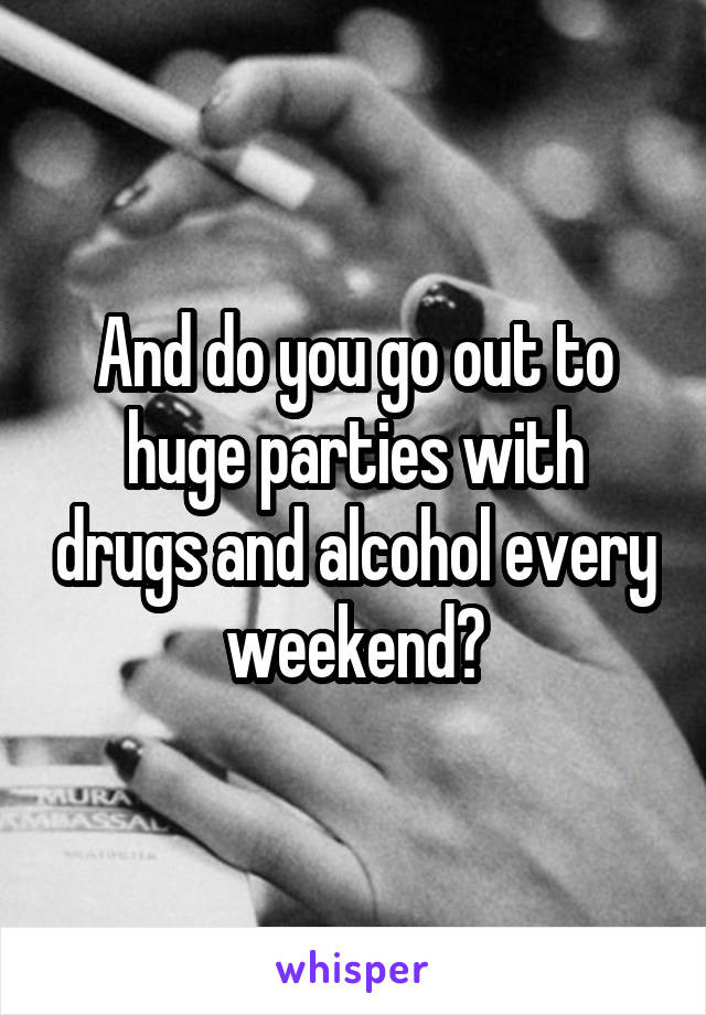 And do you go out to huge parties with drugs and alcohol every weekend?