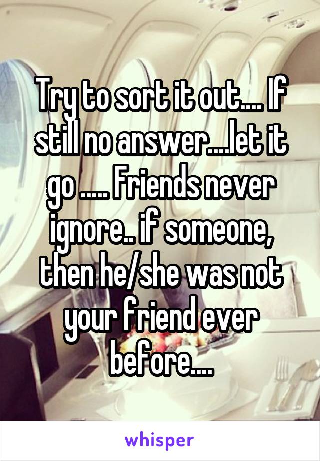Try to sort it out.... If still no answer....let it go ..... Friends never ignore.. if someone, then he/she was not your friend ever before....