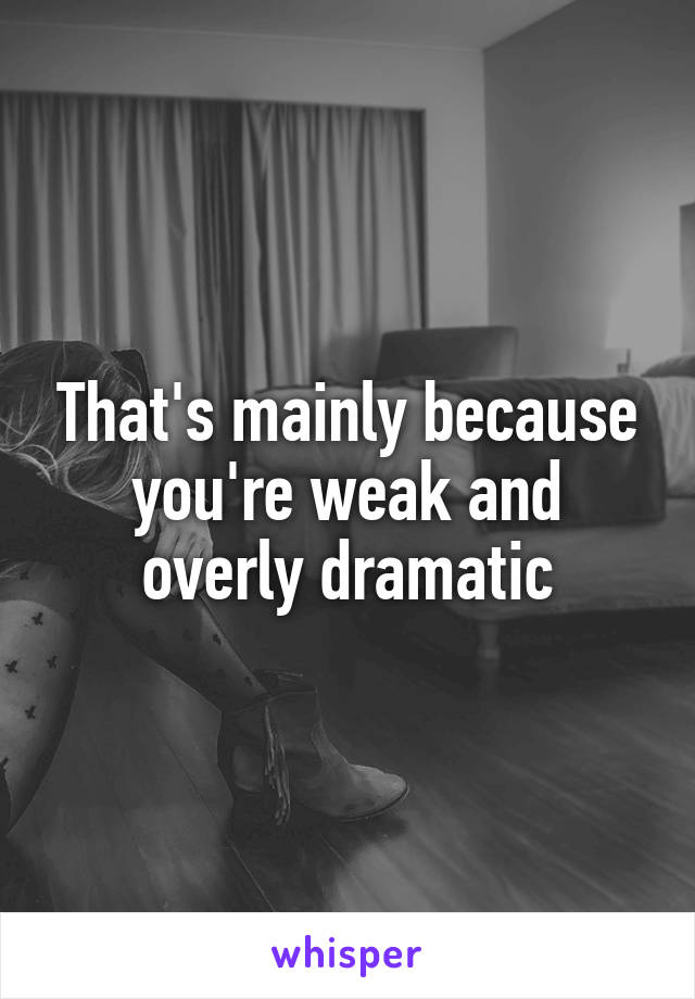 That's mainly because you're weak and overly dramatic