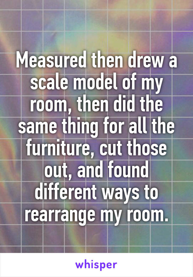 Measured then drew a scale model of my room, then did the same thing for all the furniture, cut those out, and found different ways to rearrange my room.