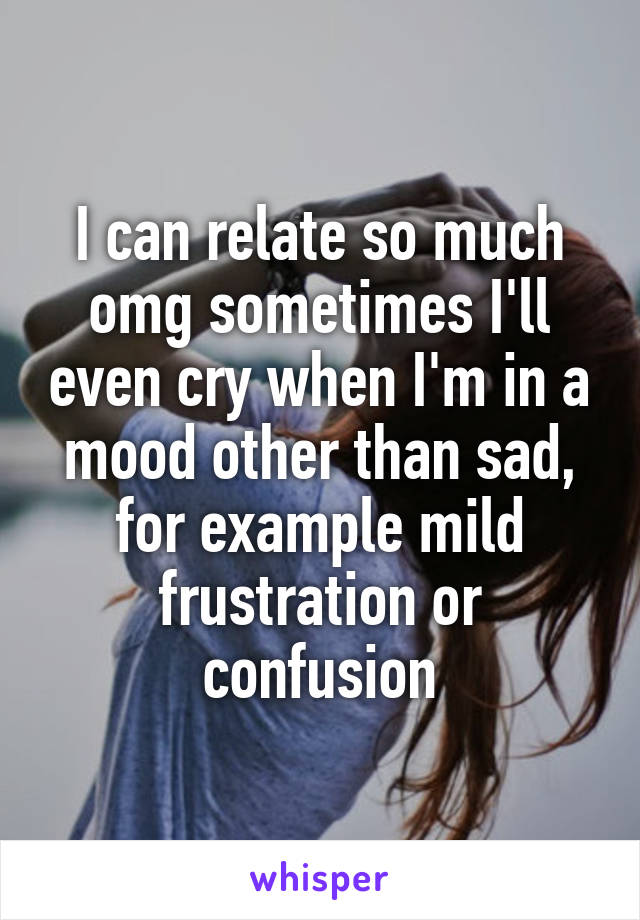 I can relate so much omg sometimes I'll even cry when I'm in a mood other than sad, for example mild frustration or confusion