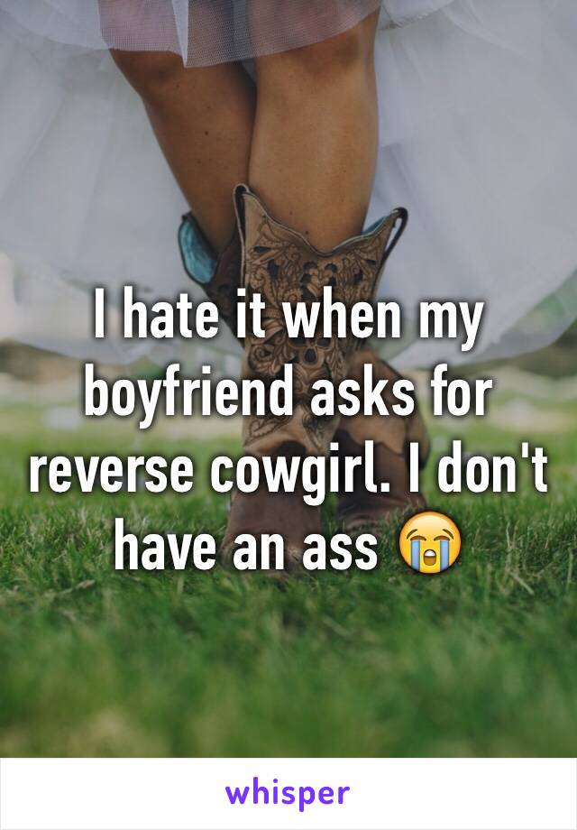 I hate it when my boyfriend asks for reverse cowgirl. I don't have an ass 😭