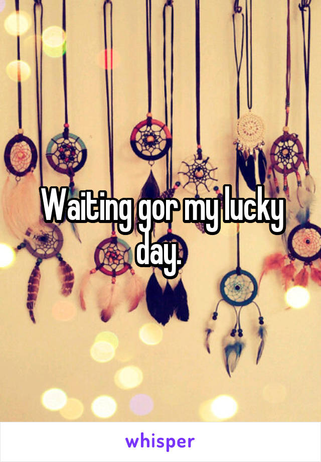 Waiting gor my lucky day. 