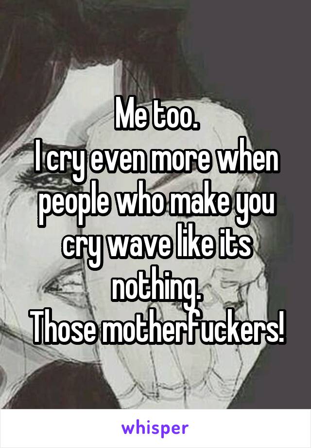 Me too.
I cry even more when people who make you cry wave like its nothing.
Those motherfuckers!