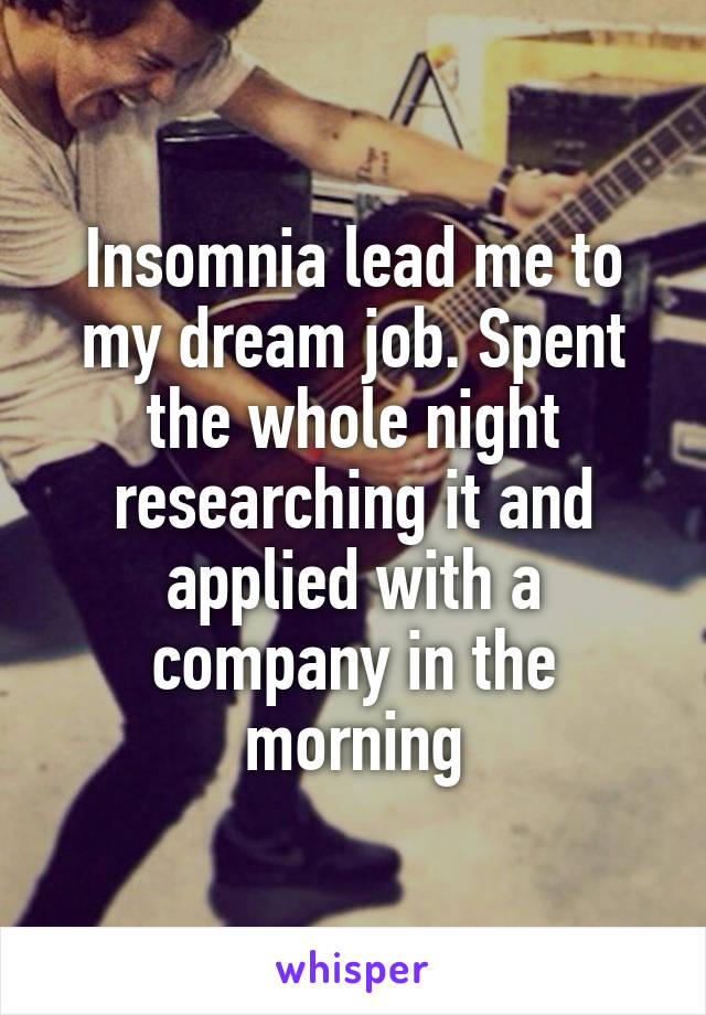 Insomnia lead me to my dream job. Spent the whole night researching it and applied with a company in the morning
