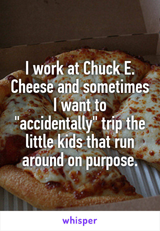 I work at Chuck E. Cheese and sometimes I want to "accidentally" trip the little kids that run around on purpose.