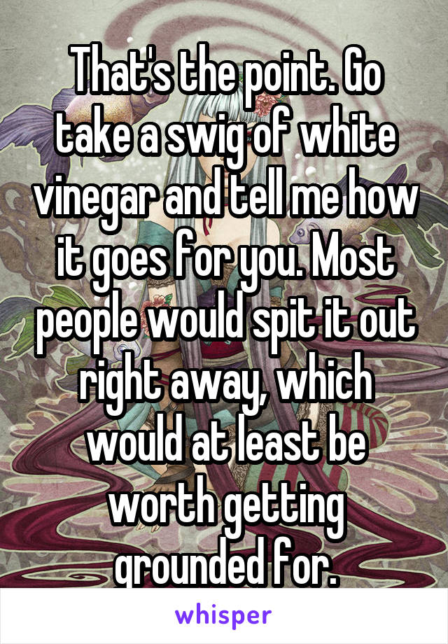 That's the point. Go take a swig of white vinegar and tell me how it goes for you. Most people would spit it out right away, which would at least be worth getting grounded for.