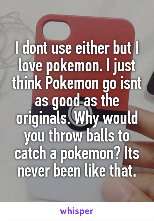 I dont use either but I love pokemon. I just think Pokemon go isnt as good as the originals. Why would you throw balls to catch a pokemon? Its never been like that.