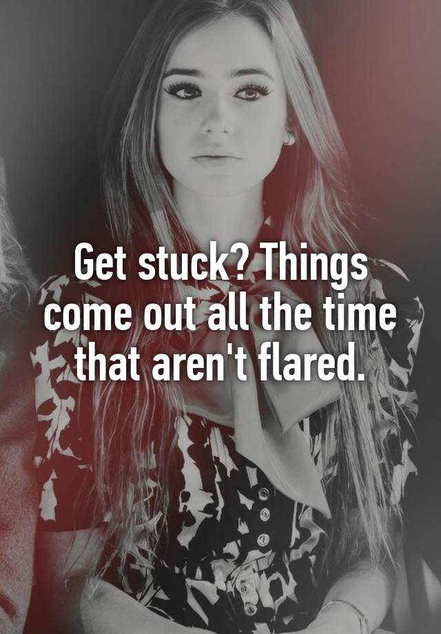 get-stuck-things-come-out-all-the-time-that-aren-t-flared