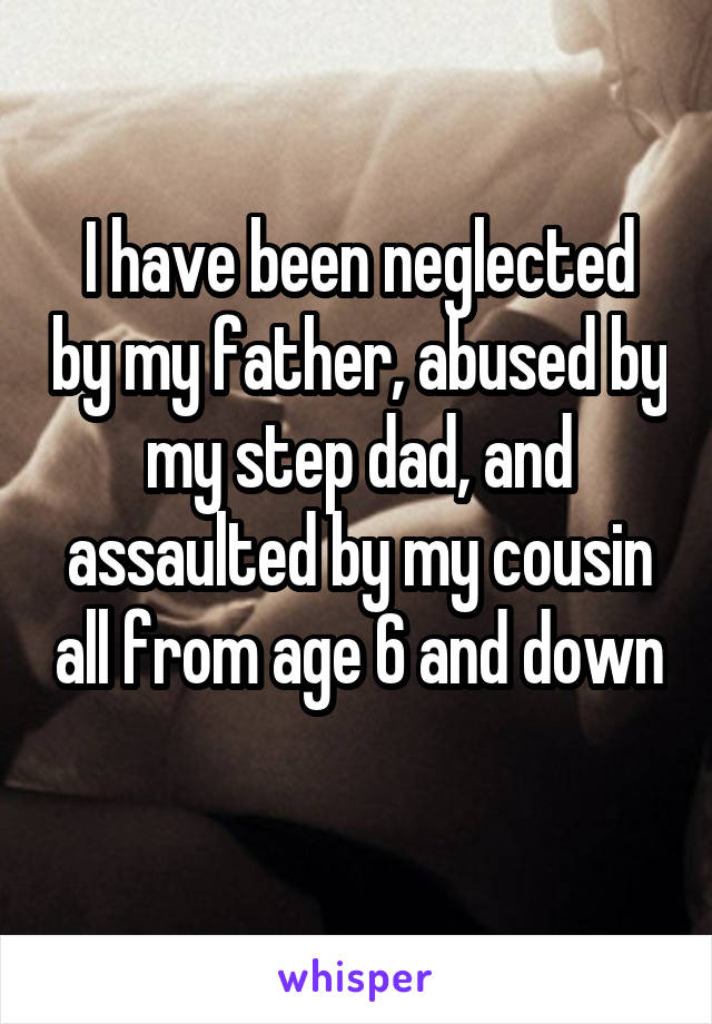 I have been neglected by my father, abused by my step dad, and assaulted by my cousin all from age 6 and down 