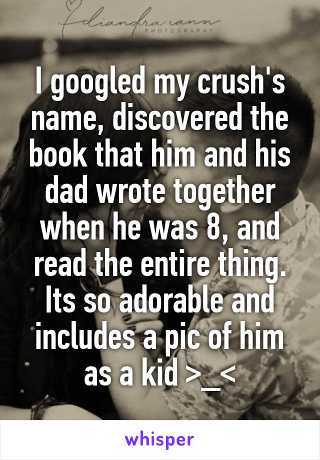 I googled my crush's name, discovered the book that him and his dad wrote together when he was 8, and read the entire thing. Its so adorable and includes a pic of him as a kid >_<