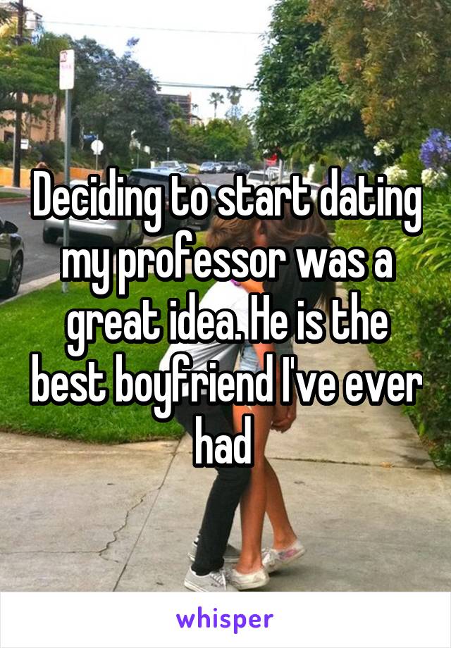 Deciding to start dating my professor was a great idea. He is the best boyfriend I've ever had 