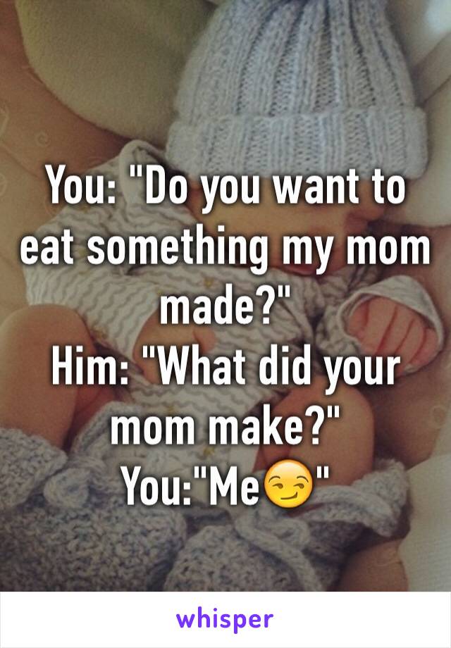 You: "Do you want to eat something my mom made?"
Him: "What did your mom make?"
You:"Me😏"