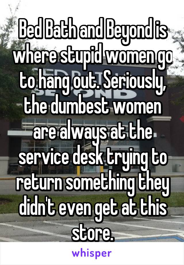 Bed Bath and Beyond is where stupid women go to hang out. Seriously, the dumbest women are always at the service desk trying to return something they didn't even get at this store.