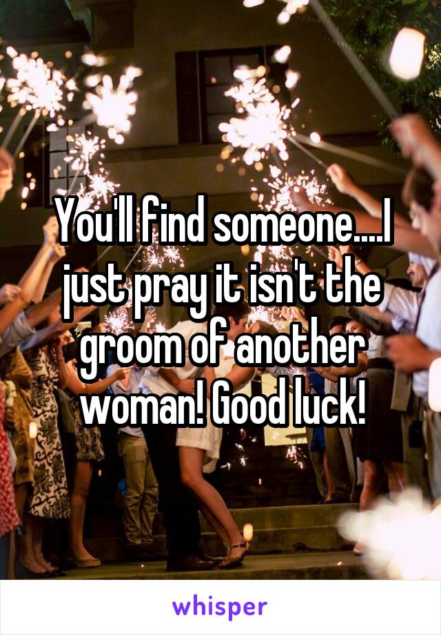 You'll find someone....I just pray it isn't the groom of another woman! Good luck!