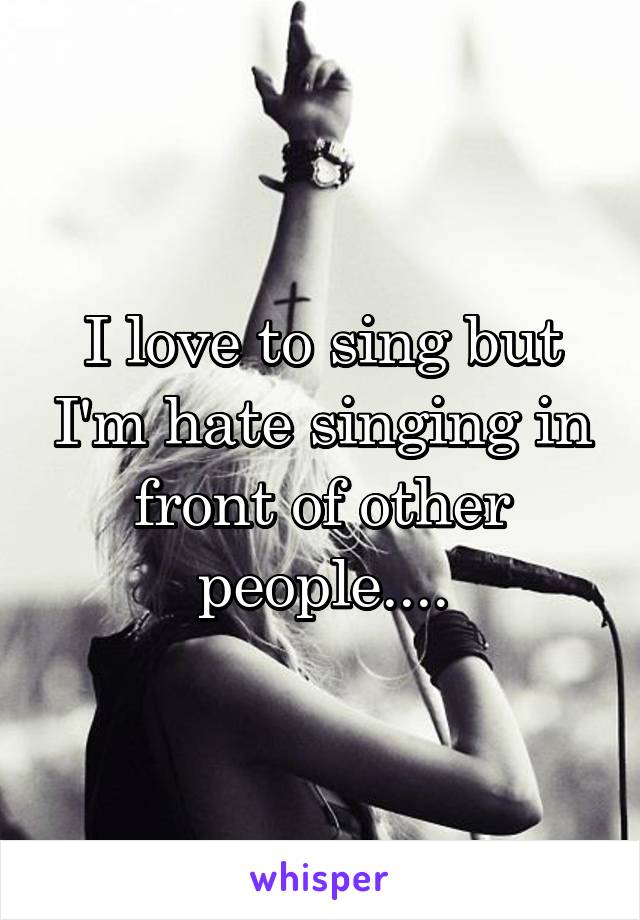 I love to sing but I'm hate singing in front of other people....