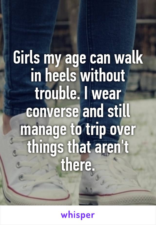 Girls my age can walk in heels without trouble. I wear converse and still manage to trip over things that aren't there.