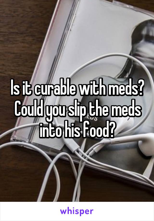 Is it curable with meds? Could you slip the meds into his food?