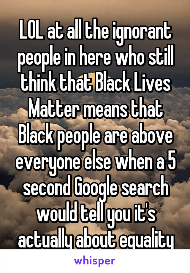 LOL at all the ignorant people in here who still think that Black Lives Matter means that Black people are above everyone else when a 5 second Google search would tell you it's actually about equality