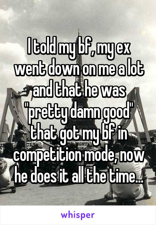 I told my bf, my ex went down on me a lot and that he was "pretty damn good" that got my bf in competition mode, now he does it all the time...