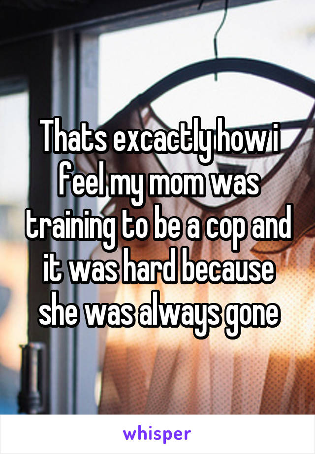 Thats excactly how i feel my mom was training to be a cop and it was hard because she was always gone